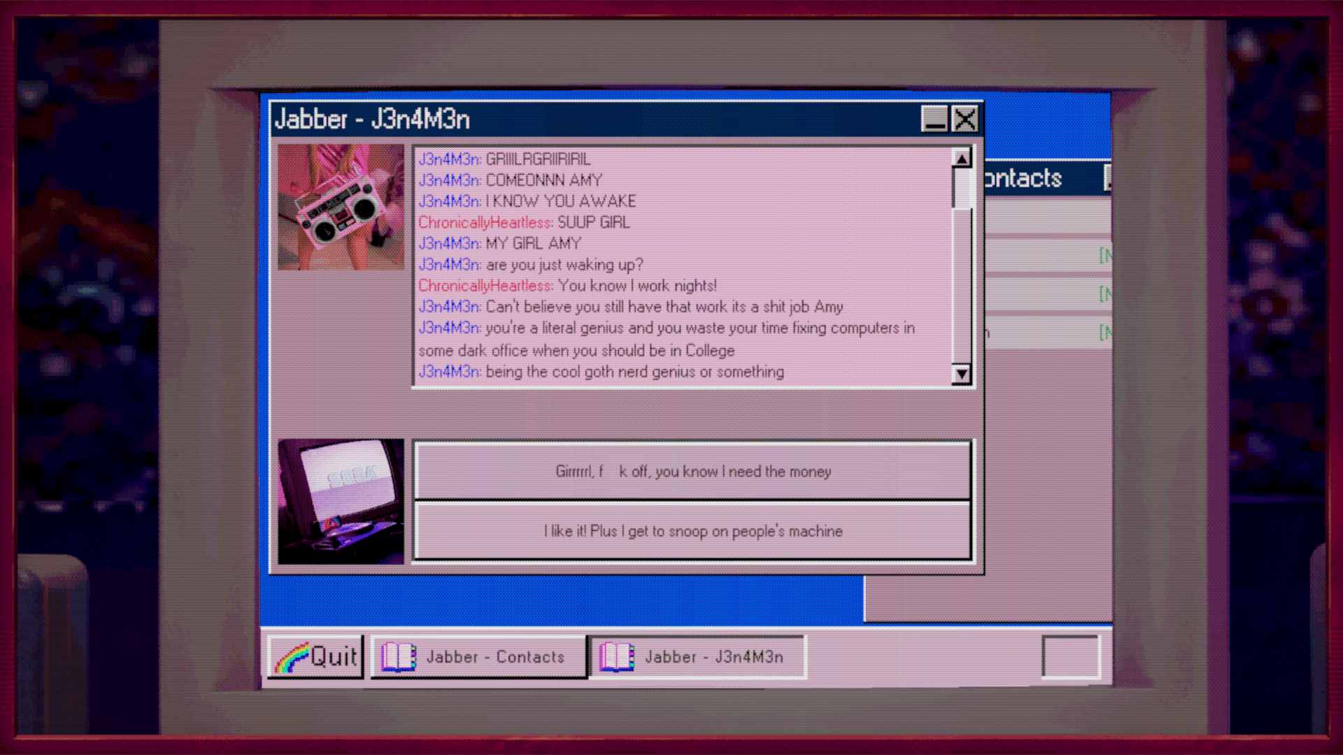 An AOL Instant Messanger style window showing a conversation between user ChronicallyHeartless (Amy) and J3n4m3n (Jen). Jen is giving Amy a hard time about getting up late in the day when Amy works a night job fixing computers. Jen thinks that Amy is wasting her time and talents when Amy should be in college. There are two buttons showing options to respond as Amy. One is "Girl f**k off, you know I need the money" and the other is "I like it! Plus I get to snoop on people's machine"