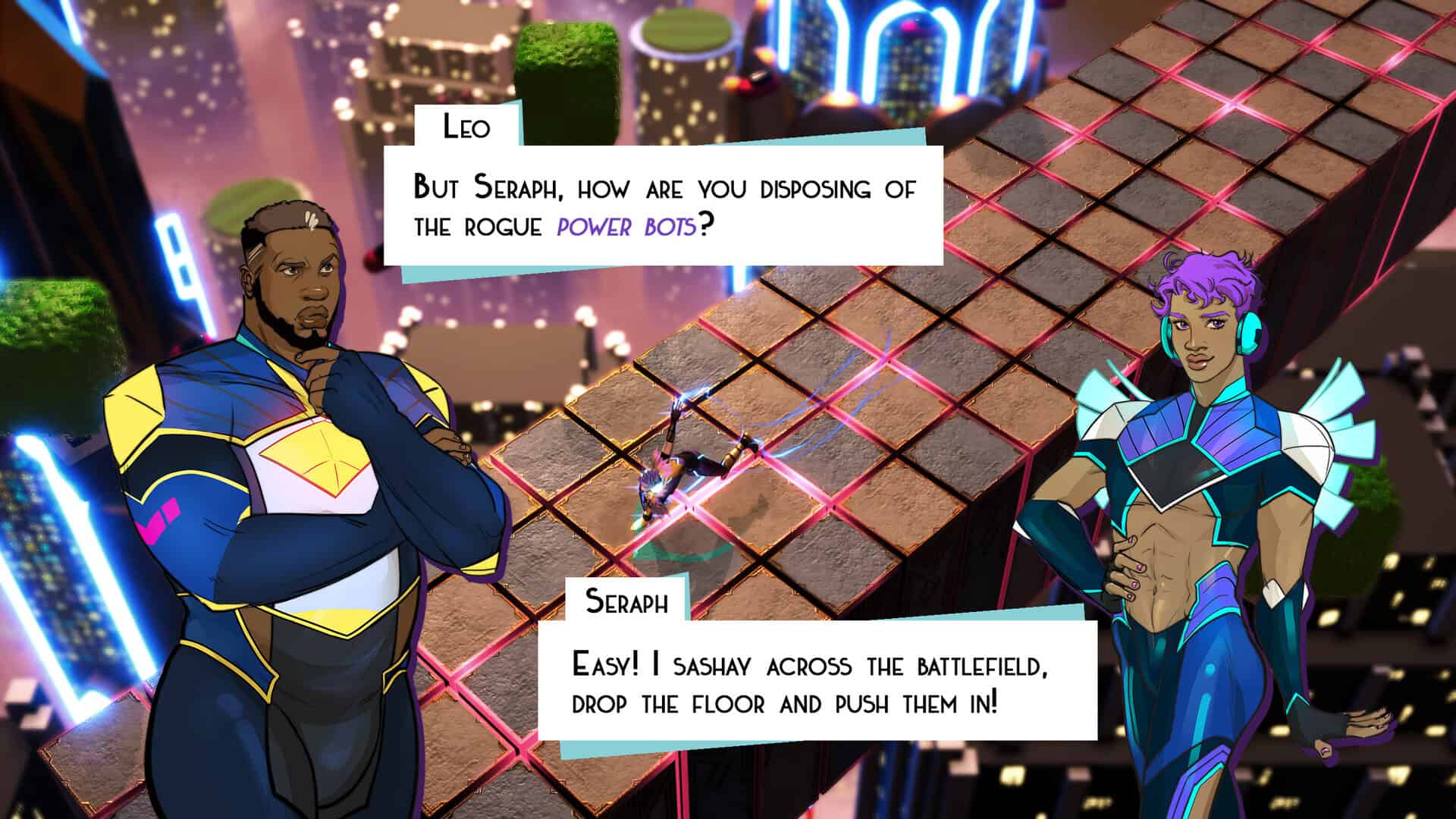 Against the backdrop of a neon battlefield filled with robots and colorful energy attacks, two men in futuristic clothes have a conversation. Leo: But Seraph, How are you disposing of the rogue power bots? Seraph: Easy! I sashay across the battlefield, drop the floor, and push them in!
