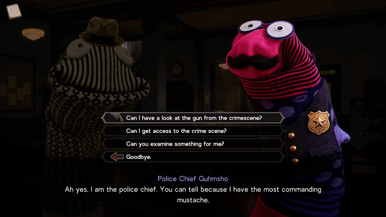 A sockpuppet dressed a a policechief with a large black mustache is spotlighted next to a sockpuppet wearing a trenchcoat and a fedora. They are both in front of a backdrop that looks like the inside of a police station. The dialogue reads "Ah yes, I am the police chief. You can tell because I have the most commanding mustache." The options shown are "Can I have a look at the gun from the crime scene?", "Can I get access to the crime scene?", "Can you examine this for me?", and "Goodbye"